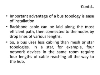 Contd..
• Important advantage of a bus topology is ease
of installation.
• Backbone cable can be laid along the most
efficient path, then connected to the nodes by
drop lines of various lengths.
• So, a bus uses less cabling than mesh or star
topologies. In a star, for example, four
network devices in the same room require
four lengths of cable reaching all the way to
the hub.
 