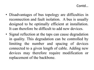 Contd…
• Disadvantages of bus topology are difficulties in
reconnection and fault isolation. A bus is usually
designed to be optimally efficient at installation.
It can therefore be difficult to add new devices.
• Signal reflection at the taps can cause degradation
in quality. This degradation can be controlled by
limiting the number and spacing of devices
connected to a given length of cable. Adding new
devices may therefore require modification or
replacement of the backbone.
 