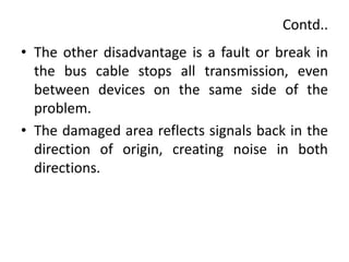 Contd..
• The other disadvantage is a fault or break in
the bus cable stops all transmission, even
between devices on the same side of the
problem.
• The damaged area reflects signals back in the
direction of origin, creating noise in both
directions.
 