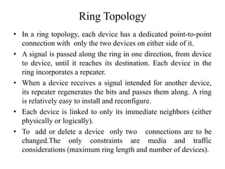 Ring Topology
• In a ring topology, each device has a dedicated point-to-point
connection with only the two devices on either side of it.
• A signal is passed along the ring in one direction, from device
to device, until it reaches its destination. Each device in the
ring incorporates a repeater.
• When a device receives a signal intended for another device,
its repeater regenerates the bits and passes them along. A ring
is relatively easy to install and reconfigure.
• Each device is linked to only its immediate neighbors (either
physically or logically).
• To add or delete a device only two connections are to be
changed.The only constraints are media and traffic
considerations (maximum ring length and number of devices).
 