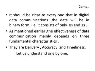 Contd..
• It should be clear to every one that in digital
data communications ,the data will be in
binary form .i.e it consists of only 0s and 1s .
• As mentioned earlier ,the effectiveness of data
communication mainly depends on three
fundamental characteristics .
• They are Delivery , Accuracy and Timeliness.
Let us understand one by one.
 