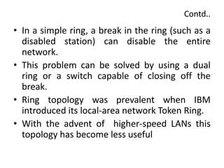 Contd..
• In a simple ring, a break in the ring (such as a
disabled station) can disable the entire
network.
• This problem can be solved by using a dual
ring or a switch capable of closing off the
break.
• Ring topology was prevalent when IBM
introduced its local-area network Token Ring.
• With the advent of higher-speed LANs this
topology has become less useful
 