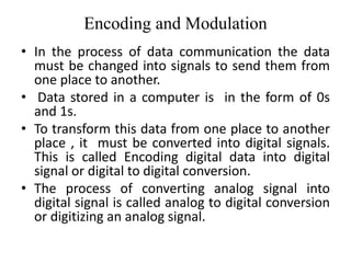 Encoding and Modulation
• In the process of data communication the data
must be changed into signals to send them from
one place to another.
• Data stored in a computer is in the form of 0s
and 1s.
• To transform this data from one place to another
place , it must be converted into digital signals.
This is called Encoding digital data into digital
signal or digital to digital conversion.
• The process of converting analog signal into
digital signal is called analog to digital conversion
or digitizing an analog signal.
 