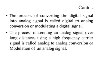 Contd..
• The process of converting the digital signal
into analog signal is called digital to analog
conversion or modulating a digital signal.
• The process of sending an analog signal over
long distances using a high frequency carrier
signal is called analog to analog conversion or
Modulation of an analog signal.
 