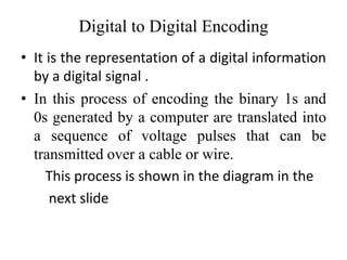 Digital to Digital Encoding
• It is the representation of a digital information
by a digital signal .
• In this process of encoding the binary 1s and
0s generated by a computer are translated into
a sequence of voltage pulses that can be
transmitted over a cable or wire.
This process is shown in the diagram in the
next slide
 