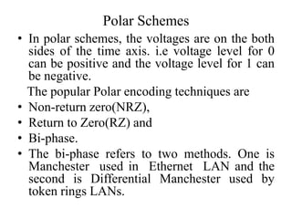 Polar Schemes
• In polar schemes, the voltages are on the both
sides of the time axis. i.e voltage level for 0
can be positive and the voltage level for 1 can
be negative.
The popular Polar encoding techniques are
• Non-return zero(NRZ),
• Return to Zero(RZ) and
• Bi-phase.
• The bi-phase refers to two methods. One is
Manchester used in Ethernet LAN and the
second is Differential Manchester used by
token rings LANs.
 