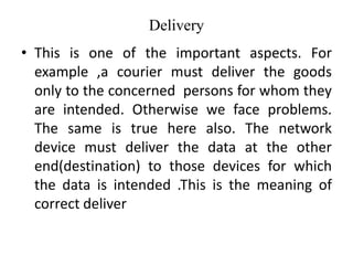 Delivery
• This is one of the important aspects. For
example ,a courier must deliver the goods
only to the concerned persons for whom they
are intended. Otherwise we face problems.
The same is true here also. The network
device must deliver the data at the other
end(destination) to those devices for which
the data is intended .This is the meaning of
correct deliver
 