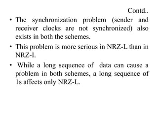 Contd..
• The synchronization problem (sender and
receiver clocks are not synchronized) also
exists in both the schemes.
• This problem is more serious in NRZ-L than in
NRZ-I.
• While a long sequence of data can cause a
problem in both schemes, a long sequence of
1s affects only NRZ-L.
 