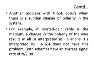 Contd…
• Another problem with NRZ-L occurs when
there is a sudden change of polarity in the
system.
• For example, if twisted-pair cable is the
medium, a change in the polarity of the wire
results in all 0s interpreted as I s and all I s
interpreted 0s . NRZ-I does not have this
problem. Both schemes have an average signal
rate of N/2 Bd.
 