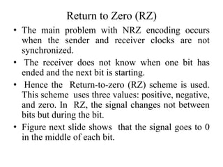 Return to Zero (RZ)
• The main problem with NRZ encoding occurs
when the sender and receiver clocks are not
synchronized.
• The receiver does not know when one bit has
ended and the next bit is starting.
• Hence the Return-to-zero (RZ) scheme is used.
This scheme uses three values: positive, negative,
and zero. In RZ, the signal changes not between
bits but during the bit.
• Figure next slide shows that the signal goes to 0
in the middle of each bit.
 