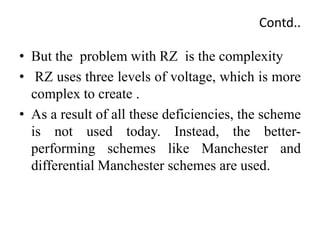 Contd..
• But the problem with RZ is the complexity
• RZ uses three levels of voltage, which is more
complex to create .
• As a result of all these deficiencies, the scheme
is not used today. Instead, the better-
performing schemes like Manchester and
differential Manchester schemes are used.
 