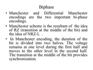 Biphase
• Manchester and Differential Manchester
encodings are the two important bi-phase
encodings.
• Manchester scheme is the resultant of the idea
of RZ (transition at the middle of the bit) and
the idea of NRZ-L .
• In Manchester encoding, the duration of the
bit is divided into two halves. The voltage
remains at one level during the first half and
moves to the other level in the second half.
The transition at the middle of the bit provides
synchronization.
 