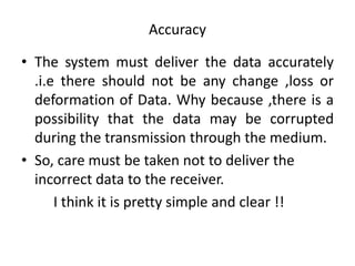 Accuracy
• The system must deliver the data accurately
.i.e there should not be any change ,loss or
deformation of Data. Why because ,there is a
possibility that the data may be corrupted
during the transmission through the medium.
• So, care must be taken not to deliver the
incorrect data to the receiver.
I think it is pretty simple and clear !!
 