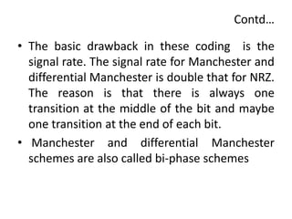 Contd…
• The basic drawback in these coding is the
signal rate. The signal rate for Manchester and
differential Manchester is double that for NRZ.
The reason is that there is always one
transition at the middle of the bit and maybe
one transition at the end of each bit.
• Manchester and differential Manchester
schemes are also called bi-phase schemes
 