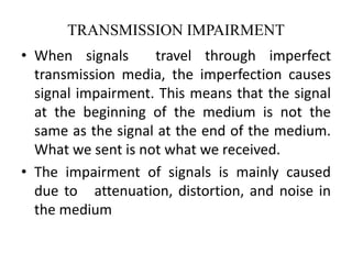 TRANSMISSION IMPAIRMENT
• When signals travel through imperfect
transmission media, the imperfection causes
signal impairment. This means that the signal
at the beginning of the medium is not the
same as the signal at the end of the medium.
What we sent is not what we received.
• The impairment of signals is mainly caused
due to attenuation, distortion, and noise in
the medium
 