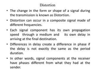 Distortion
• The change in the form or shape of a signal during
the transmission is known as Distortion.
• Distortion can occur in a composite signal made of
different frequencies.
• Each signal component has its own propagation
speed through a medium and its own delay in
arriving at the final destination.
• Differences in delay create a difference in phase if
the delay is not exactly the same as the period
duration.
• In other words, signal components at the receiver
have phases different from what they had at the
sender.
 