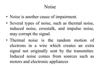 Noise
• Noise is another cause of impairment.
• Several types of noise, such as thermal noise,
induced noise, crosstalk, and impulse noise,
may corrupt the signal.
• Thermal noise is the random motion of
electrons in a wire which creates an extra
signal not originally sent by the transmitter.
Induced noise comes from sources such as
motors and electronic appliances
 