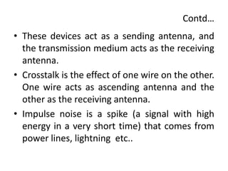 Contd…
• These devices act as a sending antenna, and
the transmission medium acts as the receiving
antenna.
• Crosstalk is the effect of one wire on the other.
One wire acts as ascending antenna and the
other as the receiving antenna.
• Impulse noise is a spike (a signal with high
energy in a very short time) that comes from
power lines, lightning etc..
 