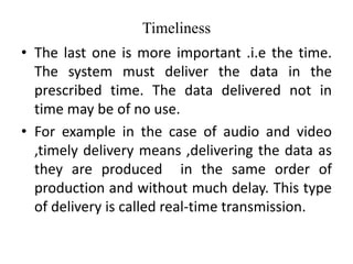Timeliness
• The last one is more important .i.e the time.
The system must deliver the data in the
prescribed time. The data delivered not in
time may be of no use.
• For example in the case of audio and video
,timely delivery means ,delivering the data as
they are produced in the same order of
production and without much delay. This type
of delivery is called real-time transmission.
 