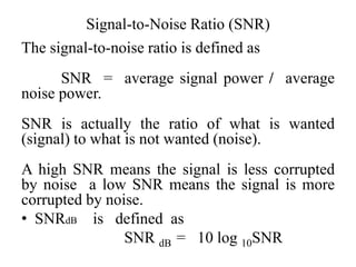 Signal-to-Noise Ratio (SNR)
The signal-to-noise ratio is defined as
SNR = average signal power / average
noise power.
SNR is actually the ratio of what is wanted
(signal) to what is not wanted (noise).
A high SNR means the signal is less corrupted
by noise a low SNR means the signal is more
corrupted by noise.
• SNRdB is defined as
SNR dB = 10 log 10SNR
 