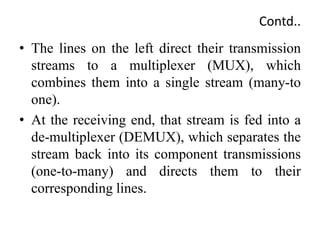 Contd..
• The lines on the left direct their transmission
streams to a multiplexer (MUX), which
combines them into a single stream (many-to
one).
• At the receiving end, that stream is fed into a
de-multiplexer (DEMUX), which separates the
stream back into its component transmissions
(one-to-many) and directs them to their
corresponding lines.
 
