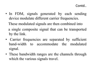 Contd..
• In FDM, signals generated by each sending
device modulate different carrier frequencies.
These modulated signals are then combined into
a single composite signal that can be transported
by the link.
• Carrier frequencies are separated by sufficient
band-width to accommodate the modulated
signal.
• These bandwidth ranges are the channels through
which the various signals travel.
 