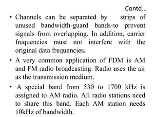 Contd…
• Channels can be separated by strips of
unused bandwidth-guard bands-to prevent
signals from overlapping. In addition, carrier
frequencies must not interfere with the
original data frequencies.
• A very common application of FDM is AM
and FM radio broadcasting. Radio uses the air
as the transmission medium.
• A special band from 530 to 1700 kHz is
assigned to AM radio. All radio stations need
to share this band. Each AM station needs
10kHz of bandwidth.
 