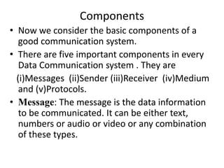 Components
• Now we consider the basic components of a
good communication system.
• There are five important components in every
Data Communication system . They are
(i)Messages (ii)Sender (iii)Receiver (iv)Medium
and (v)Protocols.
• Message: The message is the data information
to be communicated. It can be either text,
numbers or audio or video or any combination
of these types.
 