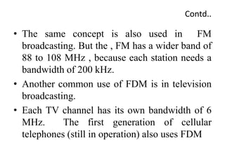 Contd..
• The same concept is also used in FM
broadcasting. But the , FM has a wider band of
88 to 108 MHz , because each station needs a
bandwidth of 200 kHz.
• Another common use of FDM is in television
broadcasting.
• Each TV channel has its own bandwidth of 6
MHz. The first generation of cellular
telephones (still in operation) also uses FDM
 