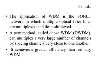 Contd..
• The application of WDM is the SONET
network in which multiple optical fiber lines
are multiplexed and de-multiplexed.
• A new method, called dense WDM (DWDM),
can multiplex a very large number of channels
by spacing channels very close to one another.
• It achieves a greater efficiency than ordinary
WDM.
 