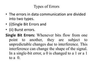 Types of Errors
• The errors in data communication are divided
into two types.
• (i)Single Bit Errors and
• (ii) Burst errors.
Single Bit Errors: Whenever bits flow from one
point to another, they are subject to
unpredictable changes due to interference. This
interference can change the shape of the signal.
In a single-bit error, a 0 is changed to a 1 or a 1
to a 0.
 