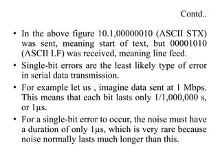 Contd..
• In the above figure 10.1,00000010 (ASCII STX)
was sent, meaning start of text, but 00001010
(ASCII LF) was received, meaning line feed.
• Single-bit errors are the least likely type of error
in serial data transmission.
• For example let us , imagine data sent at 1 Mbps.
This means that each bit lasts only 1/1,000,000 s,
or 1µs.
• For a single-bit error to occur, the noise must have
a duration of only 1µs, which is very rare because
noise normally lasts much longer than this.
 