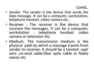 Contd..
• Sender: The sender is the device that sends the
data message. It can be a computer, workstation,
telephone handset ,video camera etc..
• Receiver : The receiver is the device that
receives the messages. It can be a computer,
workstation , telephone handset ,video
camera or television etc.
• Medium: The transmission medium is the
physical path by which a message travels from
sender to receiver. It should be a twisted –pair
wire ,co-axial cable,fiber optic cable or Radio
waves etc.
 