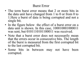 Burst Error
• The term burst error means that 2 or more bits in
the data unit have changed from 1 to 0 or from 0 to
1.Here a burst of data is being corrupted and not a
single bit.
• In the figure below the effect of a burst error on a
data unit is shown. In this case, 100010001000011
was sent, but 0101110101100011 was received.
• Note that a burst error does not necessarily mean
that the errors occur in consecutive bits. The length
of the burst is measured from the first corrupted bit
to the last corrupted bit.
• Some bits in between may not have been
corrupted.
 
