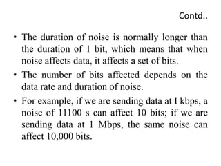 Contd..
• The duration of noise is normally longer than
the duration of 1 bit, which means that when
noise affects data, it affects a set of bits.
• The number of bits affected depends on the
data rate and duration of noise.
• For example, if we are sending data at I kbps, a
noise of 11100 s can affect 10 bits; if we are
sending data at 1 Mbps, the same noise can
affect 10,000 bits.
 