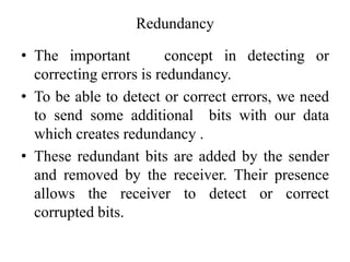 Redundancy
• The important concept in detecting or
correcting errors is redundancy.
• To be able to detect or correct errors, we need
to send some additional bits with our data
which creates redundancy .
• These redundant bits are added by the sender
and removed by the receiver. Their presence
allows the receiver to detect or correct
corrupted bits.
 