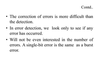 Contd..
• The correction of errors is more difficult than
the detection.
• In error detection, we look only to see if any
error has occurred.
• Will not be even interested in the number of
errors. A single-bit error is the same as a burst
error.
 