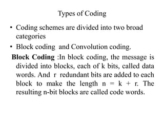 Types of Coding
• Coding schemes are divided into two broad
categories
• Block coding and Convolution coding.
Block Coding :In block coding, the message is
divided into blocks, each of k bits, called data
words. And r redundant bits are added to each
block to make the length n = k + r. The
resulting n-bit blocks are called code words.
 