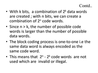 Contd..
• With k bits, a combination of 2k data words
are created ; with n bits, we can create a
combination of 2n code words.
• Since n > k, the number of possible code
words is larger than the number of possible
data words.
• The block coding process is one-to-one i.e the
same data word is always encoded as the
same code word.
• This means that 2n - 2k code words are not
used which are invalid or illegal.
 