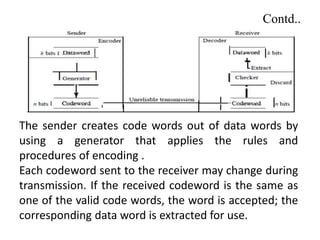 Contd..
The sender creates code words out of data words by
using a generator that applies the rules and
procedures of encoding .
Each codeword sent to the receiver may change during
transmission. If the received codeword is the same as
one of the valid code words, the word is accepted; the
corresponding data word is extracted for use.
 