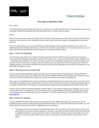 Client Articles
                                        Three Steps to Help Reduce Debt

Description

The following three-part strategy may help you control your cash flow, pay off debt, and encourage saving so you
can better handle the expenses that may have gotten you into debt in the first place.

Body

With continued concerns about the falling value of homes, rising health care costs, and uncertain outlook for the
economy, now more than ever, Americans need to set a new course with regard to managing their household
finances.

If you are ready to face up to your own financial realities and set a plan of action, the time to act is now. The
following three-part strategy may help you control your cash flow, pay off debt, and encourage saving so you can
better handle the expenses that may have gotten you into debt in the first place.

Step 1: Track Your Spending

As a first step, keep track of your typical monthly expenses for three months to find out where your money is
going. Also try to estimate unexpected expenses for a year's time -- auto and home repairs, gifts, vacations, etc.
-- and divide that number by 12. Once you have a record of your spending, compare your monthly outlay to your
monthly income. If you have a surplus, this is the amount you can apply each month to paying down debt and
building savings. If you have a shortfall, you'll need to examine your expenses more closely to see what you can
potentially cut back or cut out.

Step 2: Stop Abusing Your Credit Cards

If you've accumulated significant credit card debt, you've first got to stop the bad behavior. Paying off debt is
easier once you stop using your credit cards. Pay off your highest interest credit card debt first, making sure you
avoid the "minimum balance trap." Paying more than the minimum can make a big difference.

Then work on consolidating your debt by transferring outstanding balances to lower-rate cards. If you don't want
to transfer your balances, you may be able to get your current credit card company to match the interest rate of a
competitor. Additionally, it's advisable to cancel all cards except for the one that offers the lowest interest rate.

Finally, set up a realistic payment timetable and stick with it. If you need to readjust your timetable, do so. If you
have trouble, talk to a professional. The counselors at the nonprofit National Foundation for Credit Counseling
can develop a more structured plan for you, if needed. To find the nearest location, call 800-388-2227 or visit
www.nfcc.org.

Step 3: Build Your Savings

A key to establishing good saving habits is to make saving even easier than spending. One tip is to set up
separate savings accounts with separate goals attached to them. If you open them with the same bank, you can
easily transfer money back and forth. Suggested account purposes:

       "Emergency Account" to pay for unexpected life events. Your goal this account should be to build up at
        least three to six months of living expenses. This way, if you lose your job or need a lump sum to pay for
        a significant expense, you may not have to tap in to your other savings or ring up more debt. If you can
        direct 5% of your pay each month to this account, you'll build up a nice cushion in about three to four
        years.
 