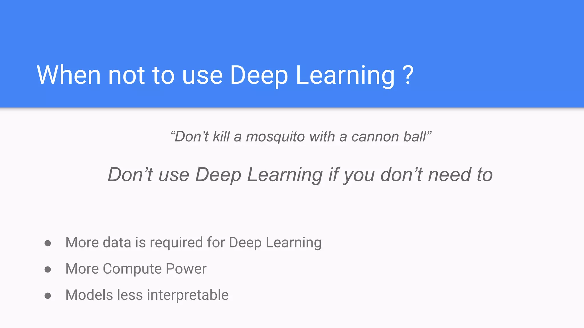 When not to use Deep Learning ?
● More data is required for Deep Learning
● More Compute Power
● Models less interpretable
“Don’t kill a mosquito with a cannon ball”
Don’t use Deep Learning if you don’t need to