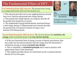 The Fundamental Pillars of DFT
First Hohenberg Kohn (HK) theorem: The ground-state energy
is a unique functional of the electron density n(r).
 This theorem provides one to one mapping between ground
state wave function and ground state charge density.
 The ground state charge density can uniquely describe all
the ground state properties of system.
 The fundamental concept behind density functional theory
is that charge density (3-Dimensional) can correctly describe
the ground state of N-particle instead of using a wave
function (3N-Dimensional).
Second Hohenberg Kohn (HK) theorem: The electron density that minimizes the
energy of the overall functional is the true electron density.
 If the true functional form of energy in terms of density gets known, then
one could vary the electron density until the energy from the functional is
minimized, giving us required ground state density.
 This is essentially a variational principle and is used in practice with
approximate forms of the functional.
 The simplest possible choice of a functional can be a constant electron
density all over the space.
 