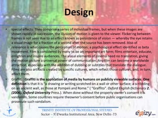 TRINITY INSTITUTE OF PROFESSIONAL STUDIES
Sector – 9, Dwarka Institutional Area, New Delhi-75
Design
• special effects. They comprise a series of individual frames, but when these images are
shown rapidly in succession, the illusion of motion is given to the viewer. Flickering between
frames is not seen due to an effect known as persistence of vision — whereby the eye retains
a visual image for a fraction of a second after the source has been removed. Also of
relevance is what causes the perception of motion; a psychological effect identified as beta
movement. Film is considered by many to be an important art form; films entertain, educate,
enlighten and inspire audiences. The visual elements of cinema need no translation, giving
the motion picture a universal power of communication. Any film can become a worldwide
attraction, especially with the addition of dubbing or subtitles that translate the dialogue.
Films are also artifacts created by specific cultures, which reflect those cultures, and, in turn,
affect them.
• Graffiti : Graffiti is the application of media by humans on publicly viewable surfaces. One
definition is that it is “a drawing or writing scratched on a wall or other surface; a scribbling
on an ancient wall, as those at Pompeii and Rome.” ( “Graffito”. Oxford English Dictionary 2.
(2006). Oxford University Press.). When done without the property owner’s consent it is
vandalism. Some countries require theowner’s consent before public organisations can
prosecute such vandalism.
 