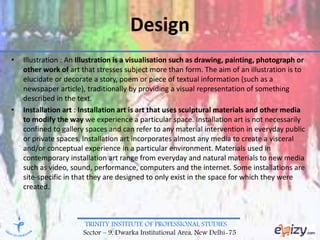 TRINITY INSTITUTE OF PROFESSIONAL STUDIES
Sector – 9, Dwarka Institutional Area, New Delhi-75
Design
• Illustration : An Illustration is a visualisation such as drawing, painting, photograph or
other work of art that stresses subject more than form. The aim of an illustration is to
elucidate or decorate a story, poem or piece of textual information (such as a
newspaper article), traditionally by providing a visual representation of something
described in the text.
• Installation art : Installation art is art that uses sculptural materials and other media
to modify the way we experience a particular space. Installation art is not necessarily
confined to gallery spaces and can refer to any material intervention in everyday public
or private spaces. Installation art incorporates almost any media to create a visceral
and/or conceptual experience in a particular environment. Materials used in
contemporary installation art range from everyday and natural materials to new media
such as video, sound, performance, computers and the internet. Some installations are
site-specific in that they are designed to only exist in the space for which they were
created.
 