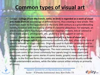 TRINITY INSTITUTE OF PROFESSIONAL STUDIES
Sector – 9, Dwarka Institutional Area, New Delhi-75
Common types of visual art
• Collage : Collage (From the French, coller, to stick) is regarded as a work of visual
arts made from an assemblage of different forms, thus creating a new whole. This
technique made its first appearance in the early 20th century as a groundbreaking
novelty, however with the passing of time it’s become ubiquitous. For example, an
artistic collage work may include newspaper clippings, ribbons, bits of colored or
hand-made papers, photographs, etc., glued to a solid support or canvas.
• Comics : Comics (or, less commonly, sequential art) is a form of visual art
consisting of images which are commonly combined with text, often in the form of
speech balloons or image captions. Originally used to illustrate caricatures and to
entertain through the use of amusing and trivial stories, it has by now evolved into
a literary medium with many subgenres. The most common forms of printed
comics are comic strips (most commonly four panels long) in newspapers and
magazines, and longer comic stories in comic books, graphic novels and comic
albums. In the first two forms the comics are secondary material usually confined
to the entertainment sections, while the latter consist either entirely or primarily
of comics.
 