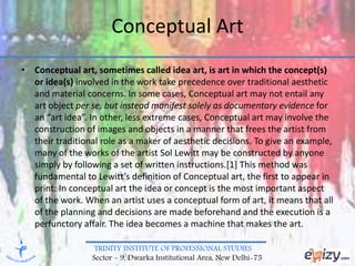 TRINITY INSTITUTE OF PROFESSIONAL STUDIES
Sector – 9, Dwarka Institutional Area, New Delhi-75
Conceptual Art
• Conceptual art, sometimes called idea art, is art in which the concept(s)
or idea(s) involved in the work take precedence over traditional aesthetic
and material concerns. In some cases, Conceptual art may not entail any
art object per se, but instead manifest solely as documentary evidence for
an “art idea”. In other, less extreme cases, Conceptual art may involve the
construction of images and objects in a manner that frees the artist from
their traditional role as a maker of aesthetic decisions. To give an example,
many of the works of the artist Sol Lewitt may be constructed by anyone
simply by following a set of written instructions.[1] This method was
fundamental to Lewitt’s definition of Conceptual art, the first to appear in
print: In conceptual art the idea or concept is the most important aspect
of the work. When an artist uses a conceptual form of art, it means that all
of the planning and decisions are made beforehand and the execution is a
perfunctory affair. The idea becomes a machine that makes the art.
 