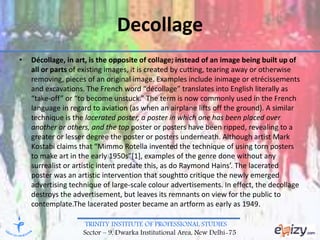 TRINITY INSTITUTE OF PROFESSIONAL STUDIES
Sector – 9, Dwarka Institutional Area, New Delhi-75
Decollage
• Décollage, in art, is the opposite of collage; instead of an image being built up of
all or parts of existing images, it is created by cutting, tearing away or otherwise
removing, pieces of an original image. Examples include inimage or etrécissements
and excavations. The French word “décollage” translates into English literally as
“take-off” or “to become unstuck.” The term is now commonly used in the French
language in regard to aviation (as when an airplane lifts off the ground). A similar
technique is the lacerated poster, a poster in which one has been placed over
another or others, and the top poster or posters have been ripped, revealing to a
greater or lesser degree the poster or posters underneath. Although artist Mark
Kostabi claims that “Mimmo Rotella invented the technique of using torn posters
to make art in the early 1950s”[1], examples of the genre done without any
surrealist or artistic intent predate this, as do Raymond Hains’. The lacerated
poster was an artistic intervention that soughtto critique the newly emerged
advertising technique of large-scale colour advertisements. In effect, the decollage
destroys the advertisement, but leaves its remnants on view for the public to
contemplate.The lacerated poster became an artform as early as 1949.
 