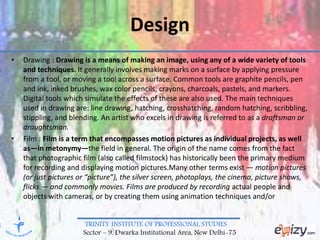 TRINITY INSTITUTE OF PROFESSIONAL STUDIES
Sector – 9, Dwarka Institutional Area, New Delhi-75
Design
• Drawing : Drawing is a means of making an image, using any of a wide variety of tools
and techniques. It generally involves making marks on a surface by applying pressure
from a tool, or moving a tool across a surface. Common tools are graphite pencils, pen
and ink, inked brushes, wax color pencils, crayons, charcoals, pastels, and markers.
Digital tools which simulate the effects of these are also used. The main techniques
used in drawing are: line drawing, hatching, crosshatching, random hatching, scribbling,
stippling, and blending. An artist who excels in drawing is referred to as a draftsman or
draughtsman.
• Film : Film is a term that encompasses motion pictures as individual projects, as well
as—in metonymy—the field in general. The origin of the name comes from the fact
that photographic film (also called filmstock) has historically been the primary medium
for recording and displaying motion pictures.Many other terms exist — motion pictures
(or just pictures or “picture”), the silver screen, photoplays, the cinema, picture shows,
flicks — and commonly movies. Films are produced by recording actual people and
objects with cameras, or by creating them using animation techniques and/or
 