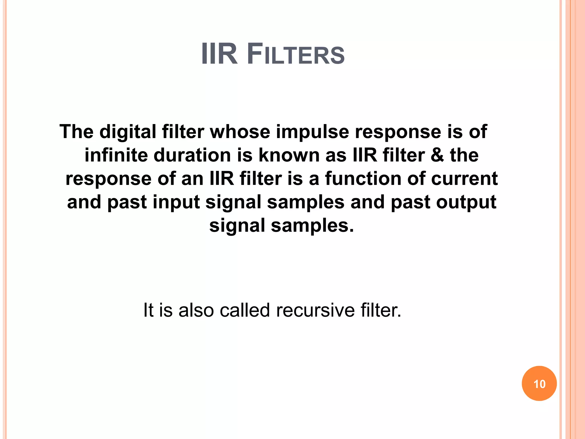 IIR FILTERS
The digital filter whose impulse response is of
infinite duration is known as IIR filter & the
response of an IIR filter is a function of current
and past input signal samples and past output
signal samples.
It is also called recursive filter.
10
 